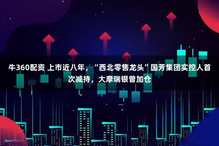 牛360配资 上市近八年，“西北零售龙头”国芳集团实控人首次减持，大摩瑞银曾加仓