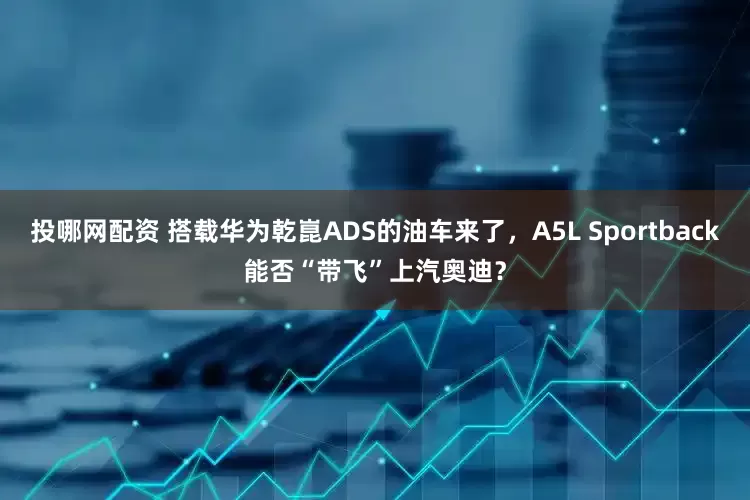 投哪网配资 搭载华为乾崑ADS的油车来了，A5L Sportback能否“带飞”上汽奥迪？