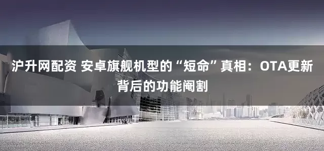 沪升网配资 安卓旗舰机型的“短命”真相：OTA更新背后的功能阉割