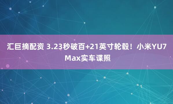 汇巨摘配资 3.23秒破百+21英寸轮毂！小米YU7 Max实车谍照