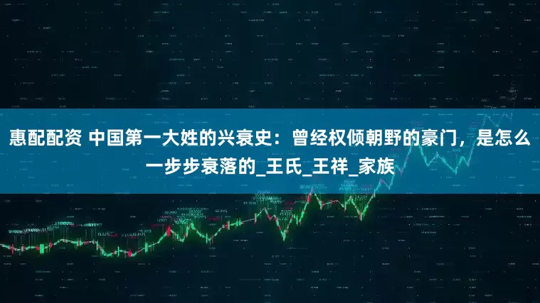 惠配配资 中国第一大姓的兴衰史：曾经权倾朝野的豪门，是怎么一步步衰落的_王氏_王祥_家族